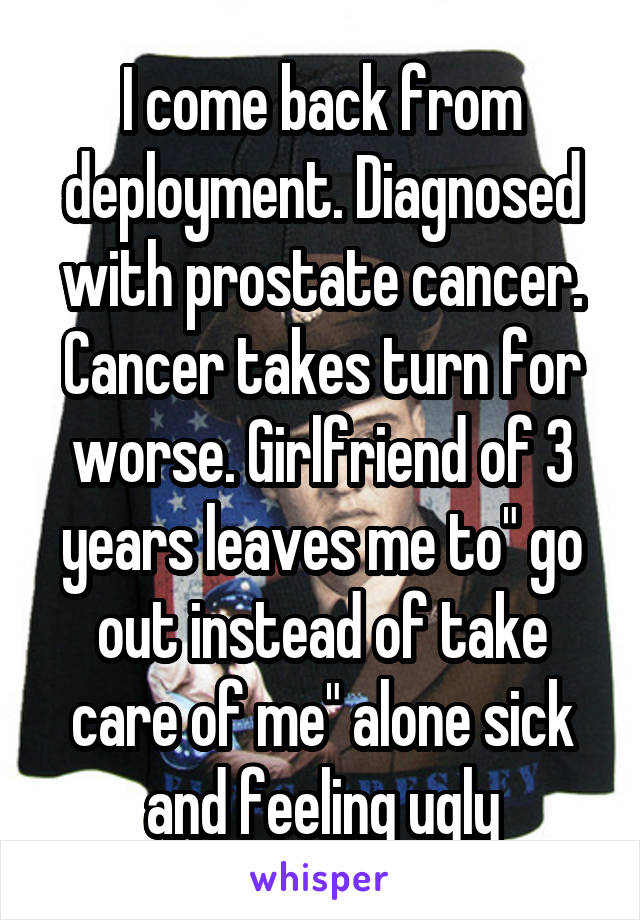 I come back from deployment. Diagnosed with prostate cancer. Cancer takes turn for worse. Girlfriend of 3 years leaves me to" go out instead of take care of me" alone sick and feeling ugly