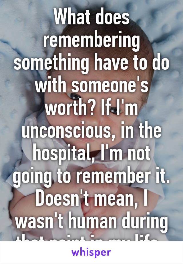 What does remembering something have to do with someone's worth? If I'm unconscious, in the hospital, I'm not going to remember it. Doesn't mean, I wasn't human during that point in my life. 