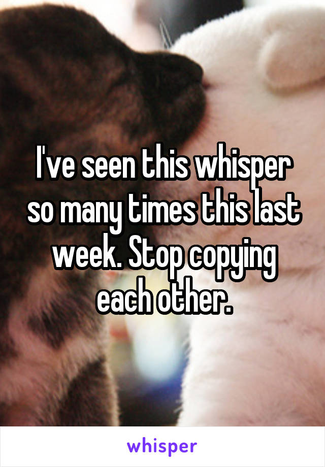 I've seen this whisper so many times this last week. Stop copying each other.