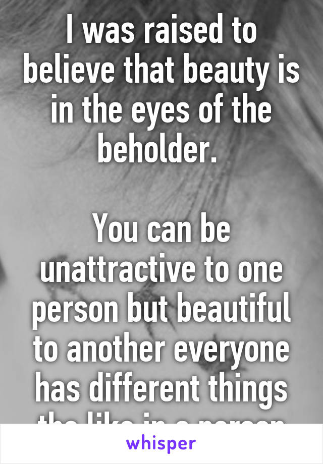 I was raised to believe that beauty is in the eyes of the beholder. 

You can be unattractive to one person but beautiful to another everyone has different things the like in a person
