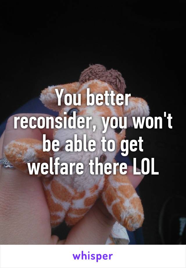 You better reconsider, you won't be able to get welfare there LOL