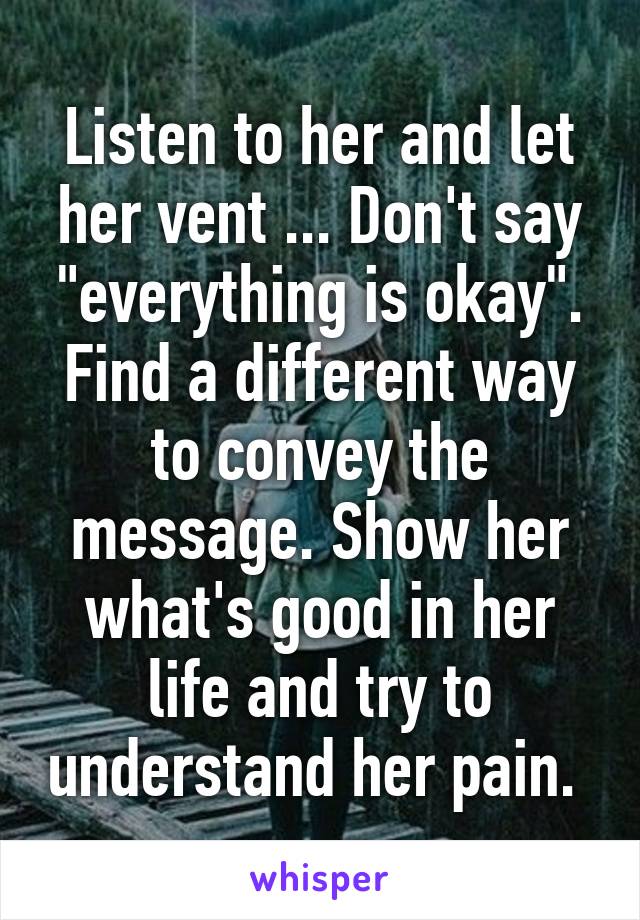 Listen to her and let her vent ... Don't say "everything is okay". Find a different way to convey the message. Show her what's good in her life and try to understand her pain. 