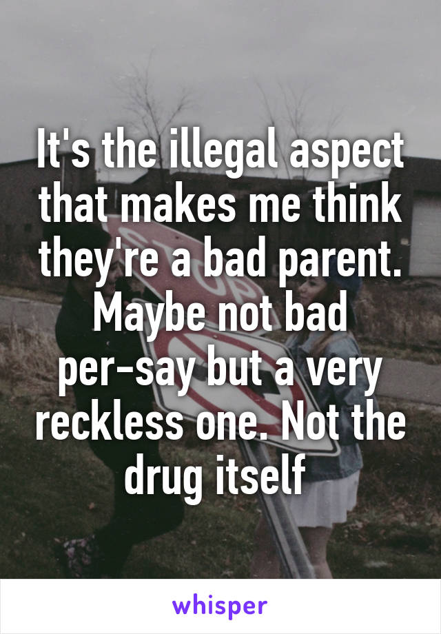 It's the illegal aspect that makes me think they're a bad parent. Maybe not bad per-say but a very reckless one. Not the drug itself 