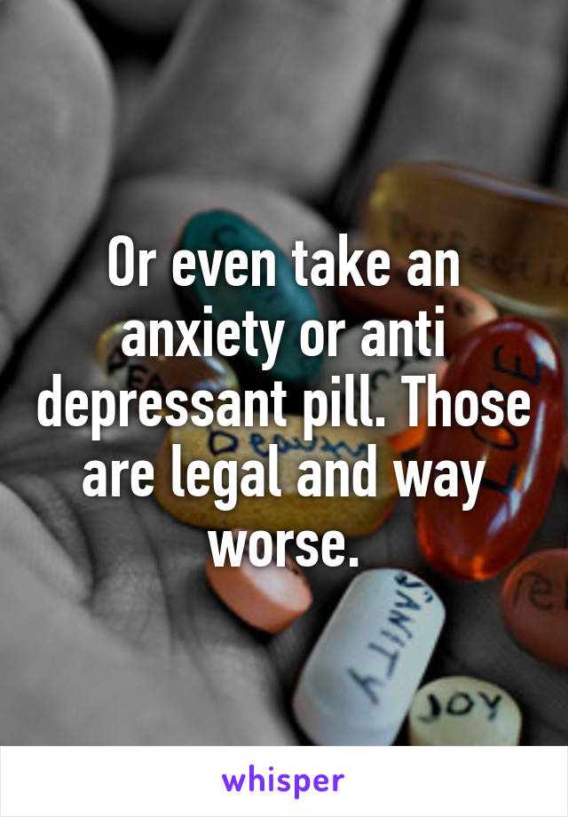 Or even take an anxiety or anti depressant pill. Those are legal and way worse.