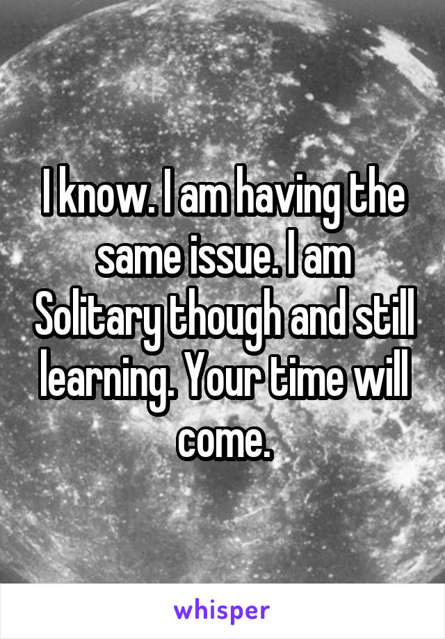 I know. I am having the same issue. I am Solitary though and still learning. Your time will come.
