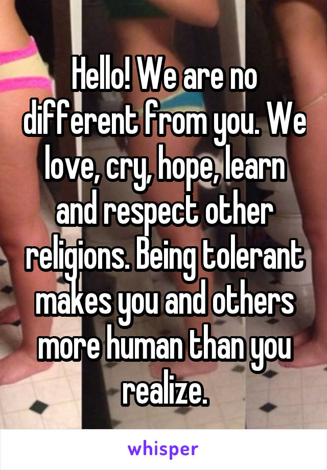 Hello! We are no different from you. We love, cry, hope, learn and respect other religions. Being tolerant makes you and others more human than you realize.