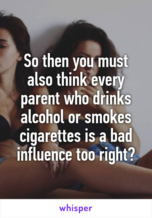 So then you must also think every parent who drinks alcohol or smokes cigarettes is a bad influence too right?