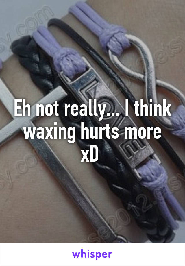 Eh not really... I think waxing hurts more xD 