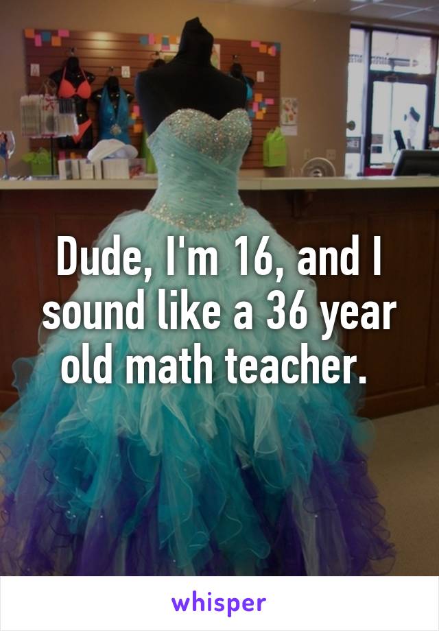 Dude, I'm 16, and I sound like a 36 year old math teacher. 