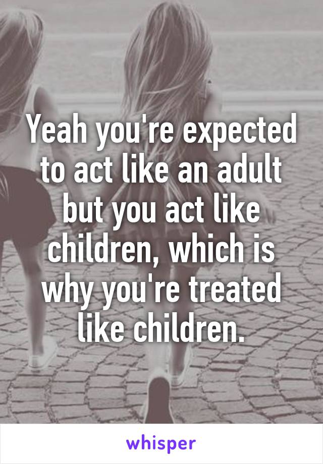 Yeah you're expected to act like an adult but you act like children, which is why you're treated like children.