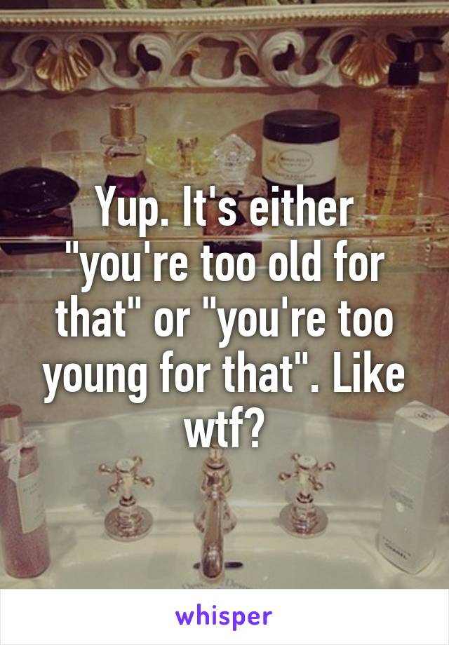 Yup. It's either "you're too old for that" or "you're too young for that". Like wtf?