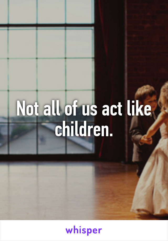 Not all of us act like children.