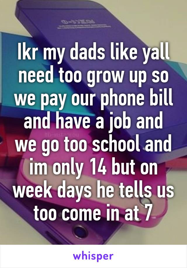 Ikr my dads like yall need too grow up so we pay our phone bill and have a job and we go too school and im only 14 but on week days he tells us too come in at 7