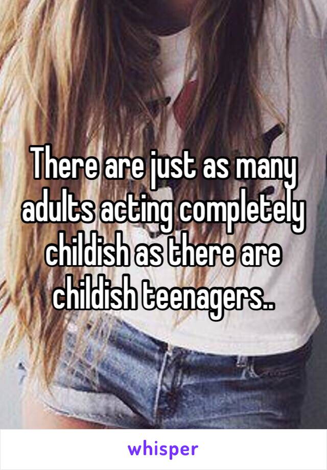 There are just as many adults acting completely childish as there are childish teenagers..