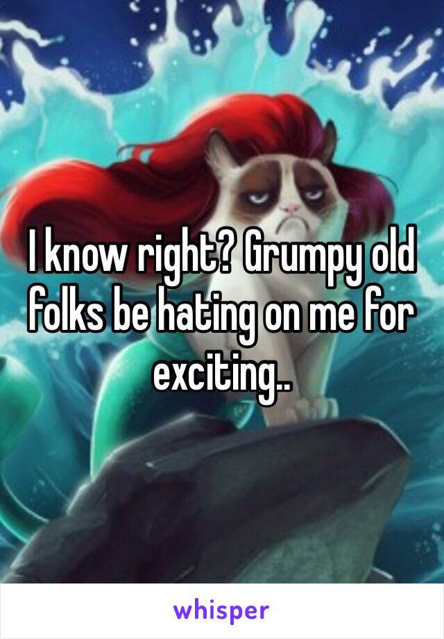 I know right? Grumpy old folks be hating on me for exciting..