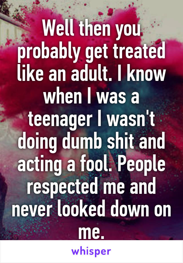 Well then you probably get treated like an adult. I know when I was a teenager I wasn't doing dumb shit and acting a fool. People respected me and never looked down on me.