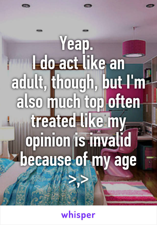 Yeap. 
I do act like an adult, though, but I'm also much top often treated like my opinion is invalid because of my age >,>