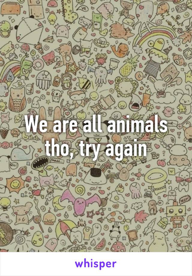 We are all animals tho, try again