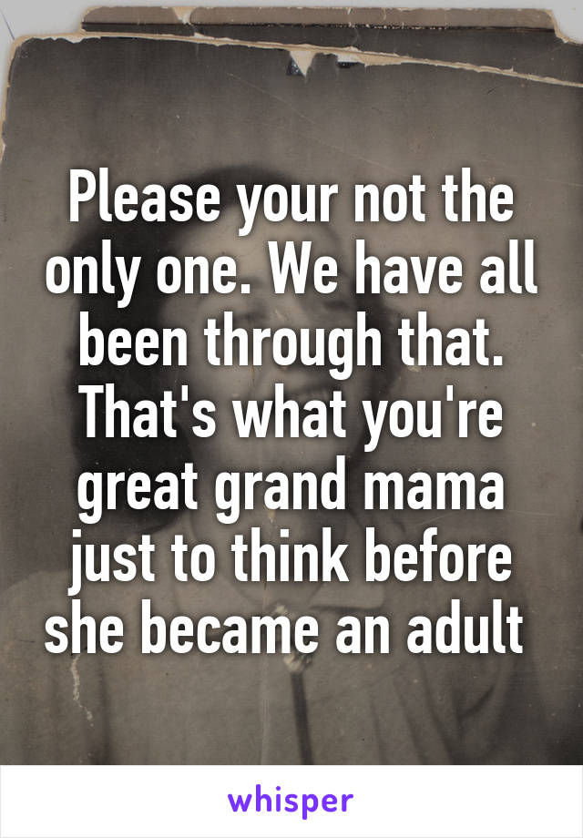 Please your not the only one. We have all been through that. That's what you're great grand mama just to think before she became an adult 