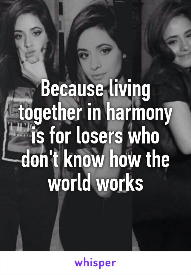 Because living together in harmony is for losers who don't know how the world works