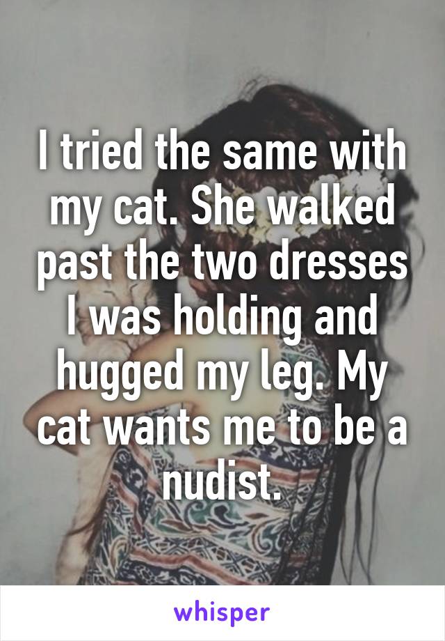 I tried the same with my cat. She walked past the two dresses I was holding and hugged my leg. My cat wants me to be a nudist.