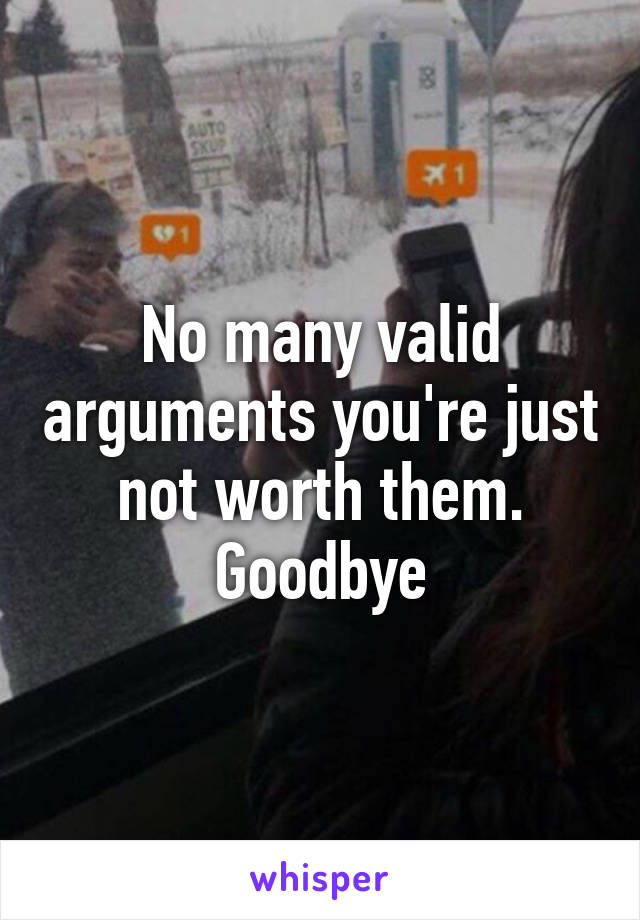 No many valid arguments you're just not worth them. Goodbye