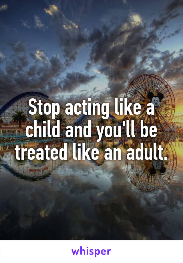 Stop acting like a child and you'll be treated like an adult.