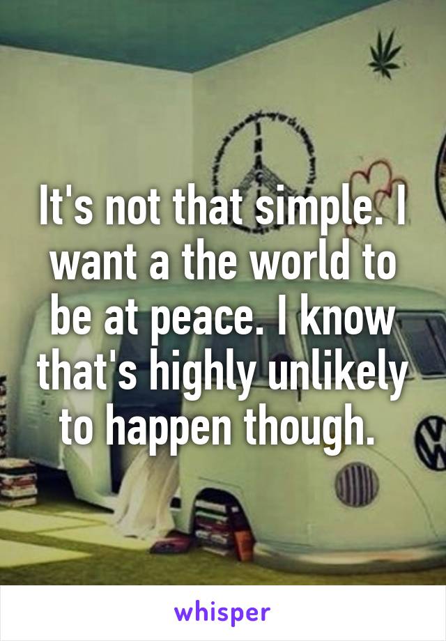 It's not that simple. I want a the world to be at peace. I know that's highly unlikely to happen though. 