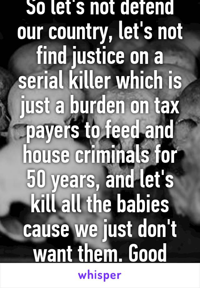So let's not defend our country, let's not find justice on a serial killer which is just a burden on tax payers to feed and house criminals for 50 years, and let's kill all the babies cause we just don't want them. Good ideas, mate.