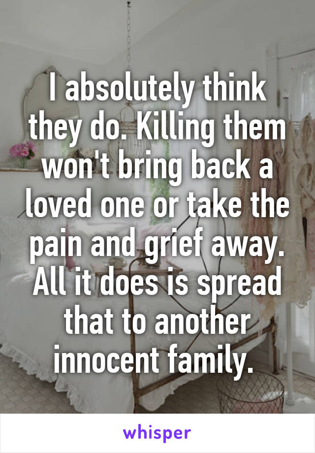 I absolutely think they do. Killing them won't bring back a loved one or take the pain and grief away. All it does is spread that to another innocent family. 