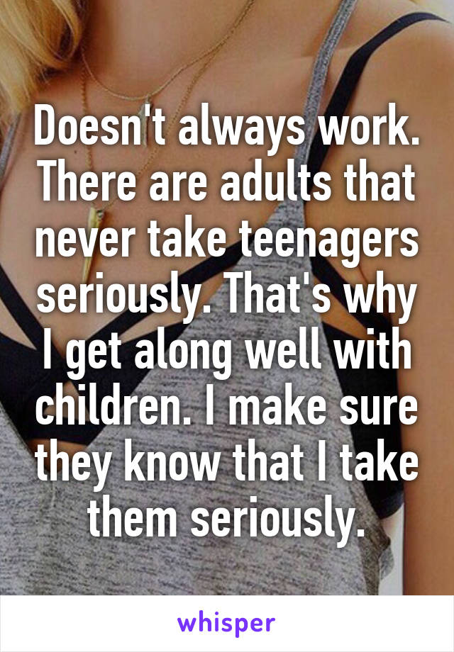 Doesn't always work. There are adults that never take teenagers seriously. That's why I get along well with children. I make sure they know that I take them seriously.