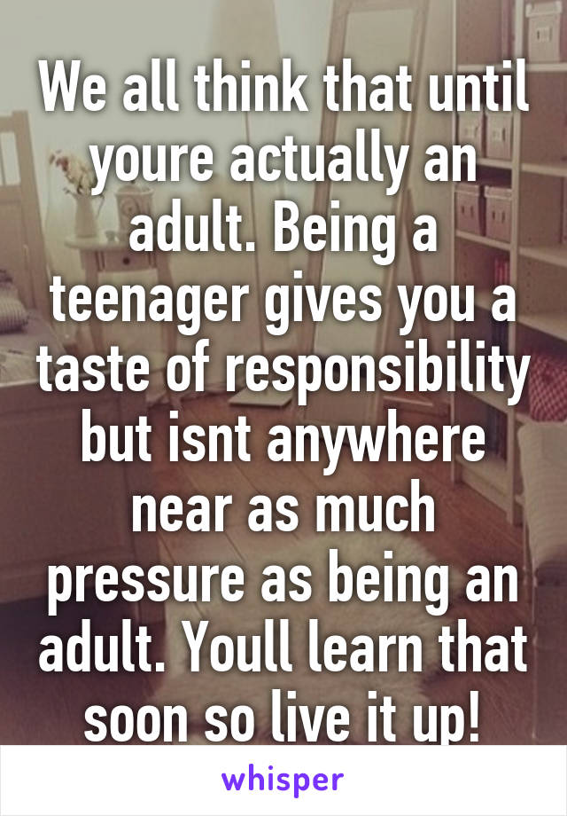 We all think that until youre actually an adult. Being a teenager gives you a taste of responsibility but isnt anywhere near as much pressure as being an adult. Youll learn that soon so live it up!