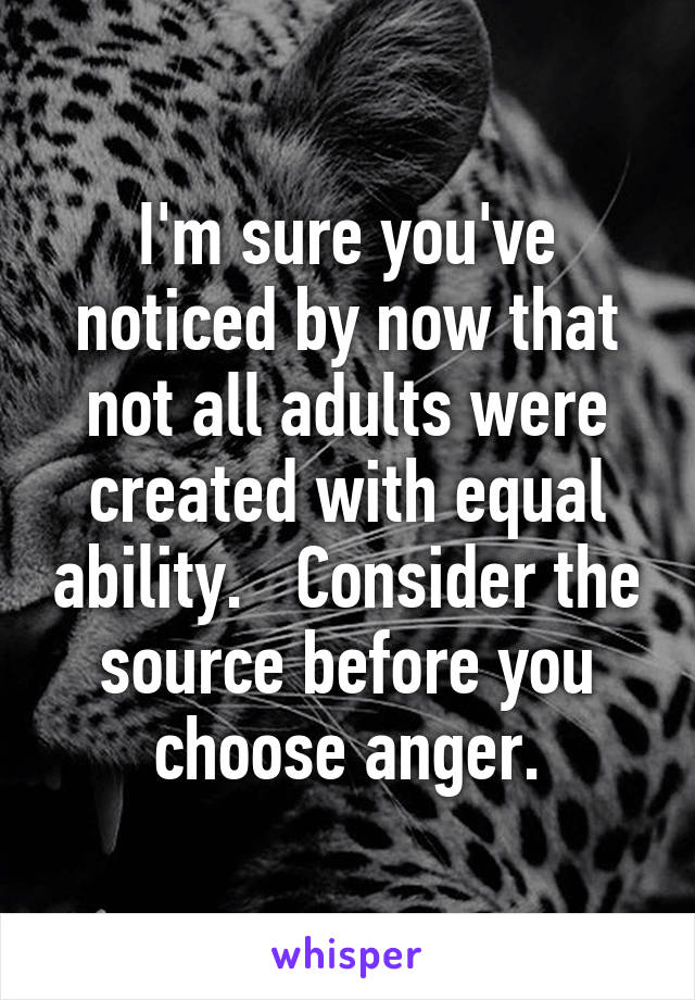 I'm sure you've noticed by now that not all adults were created with equal ability.   Consider the source before you choose anger.