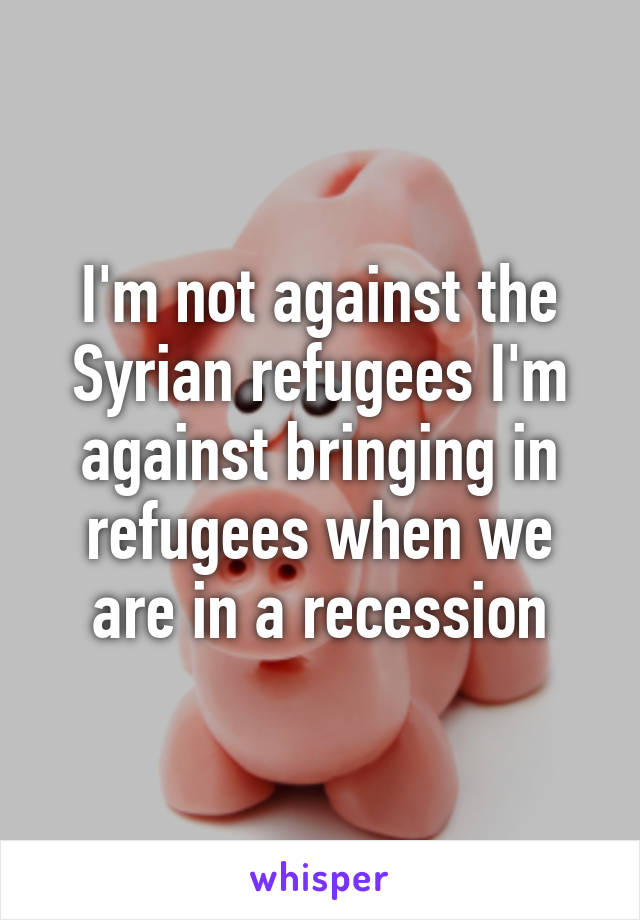 I'm not against the Syrian refugees I'm against bringing in refugees when we are in a recession