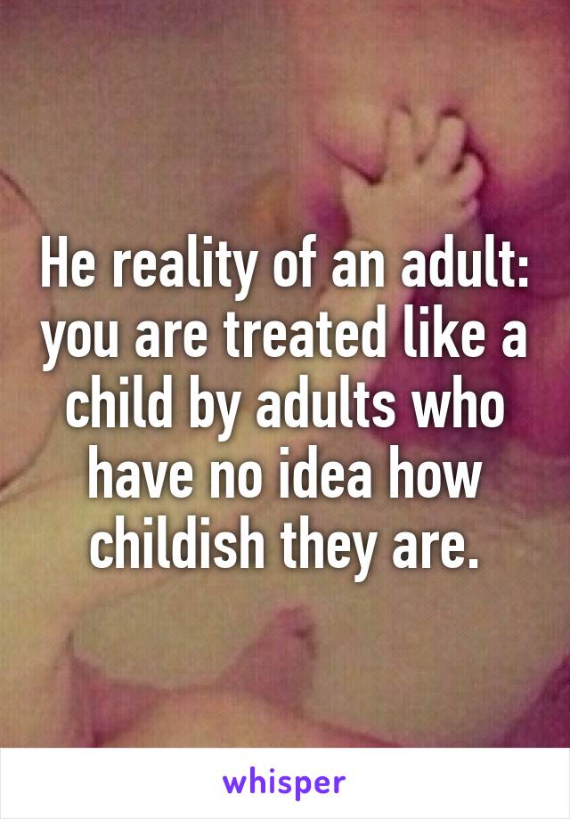 He reality of an adult: you are treated like a child by adults who have no idea how childish they are.