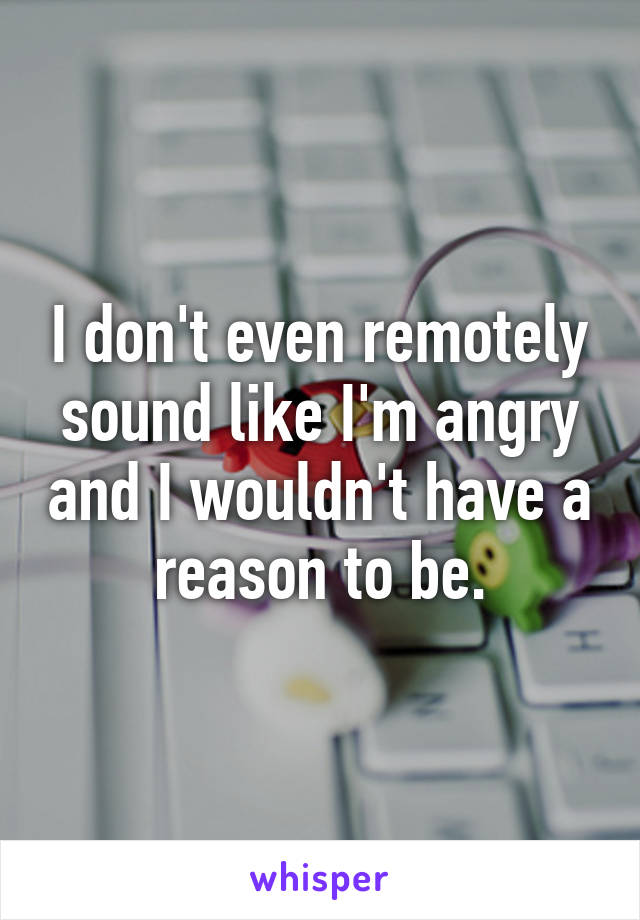 I don't even remotely sound like I'm angry and I wouldn't have a reason to be.