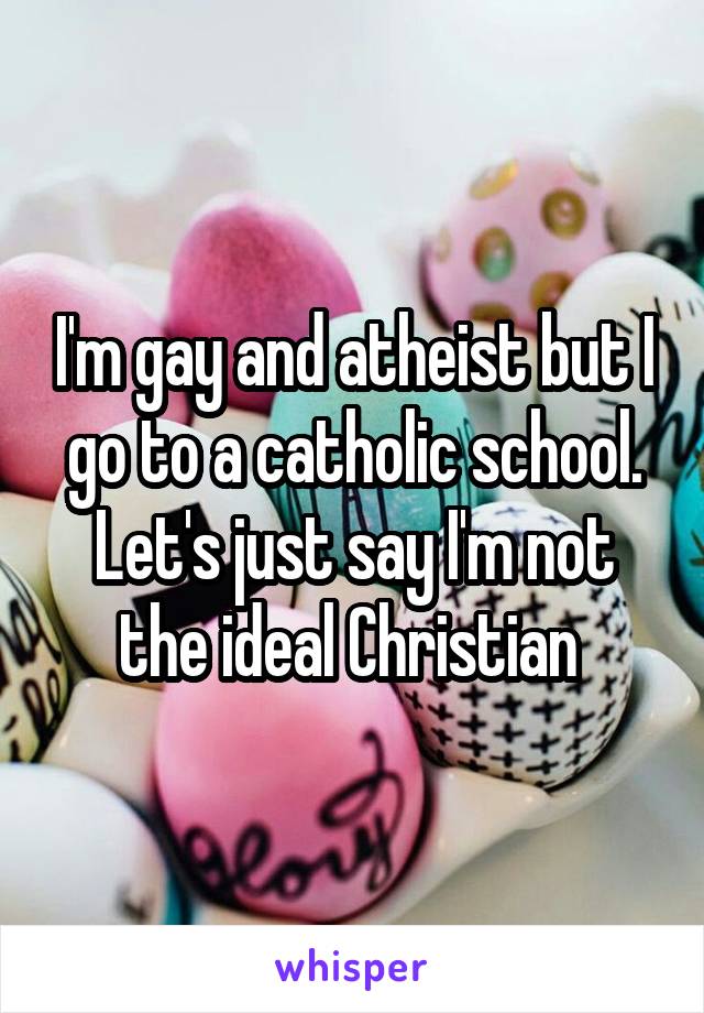 I'm gay and atheist but I go to a catholic school. Let's just say I'm not the ideal Christian 