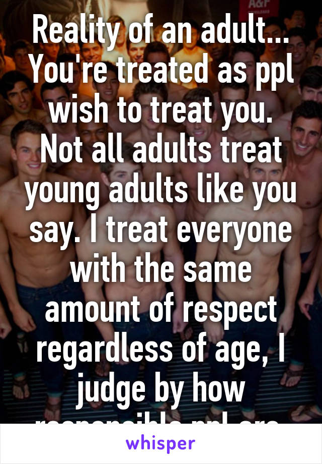 Reality of an adult... You're treated as ppl wish to treat you.
Not all adults treat young adults like you say. I treat everyone with the same amount of respect regardless of age, I judge by how responsible ppl are.