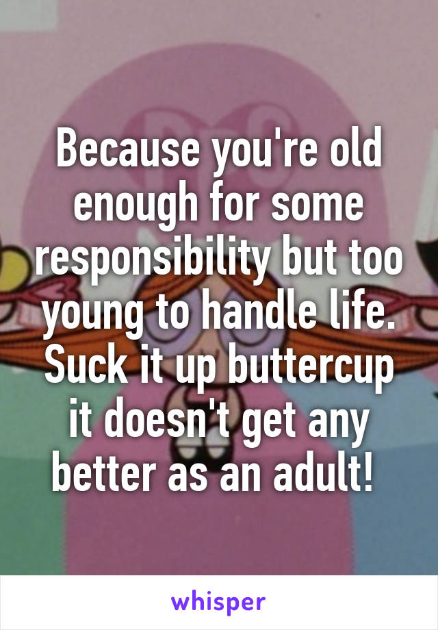 Because you're old enough for some responsibility but too young to handle life. Suck it up buttercup it doesn't get any better as an adult! 