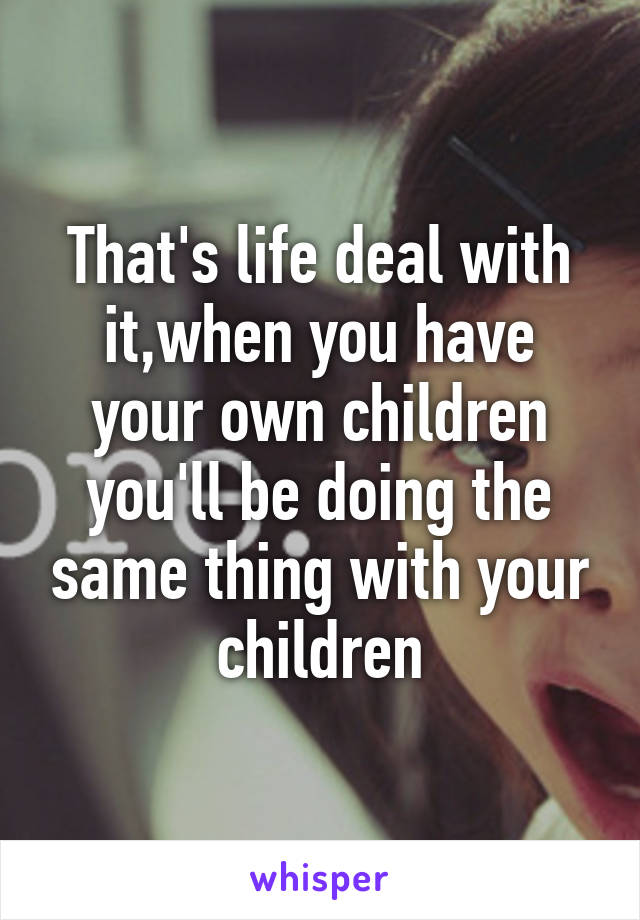 That's life deal with it,when you have your own children you'll be doing the same thing with your children