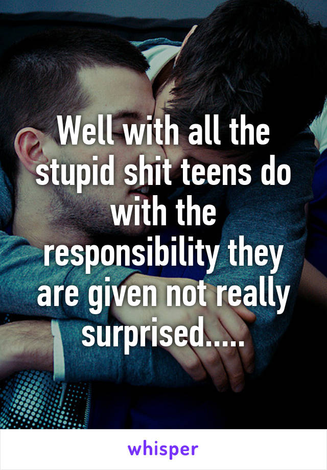 Well with all the stupid shit teens do with the responsibility they are given not really surprised.....