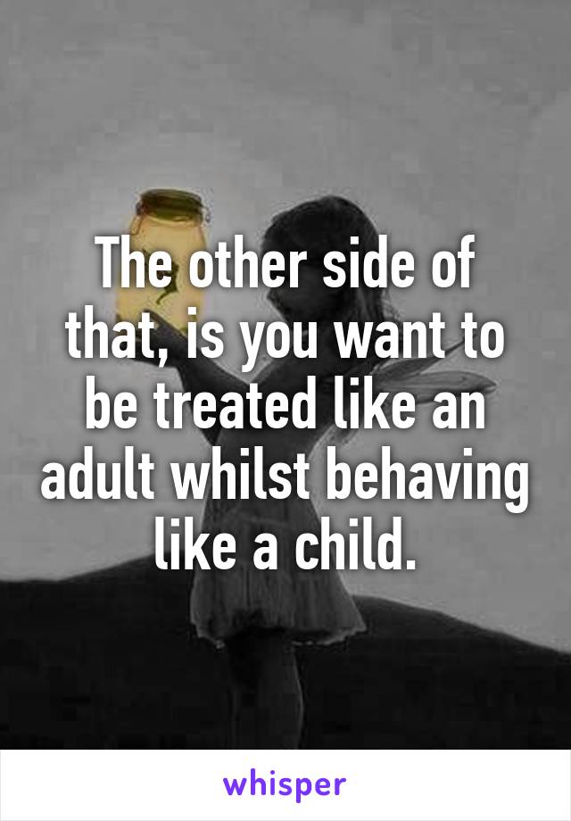 The other side of that, is you want to be treated like an adult whilst behaving like a child.