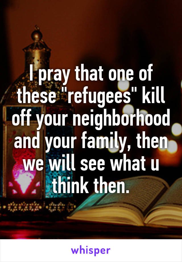 I pray that one of these "refugees" kill off your neighborhood and your family, then we will see what u think then.