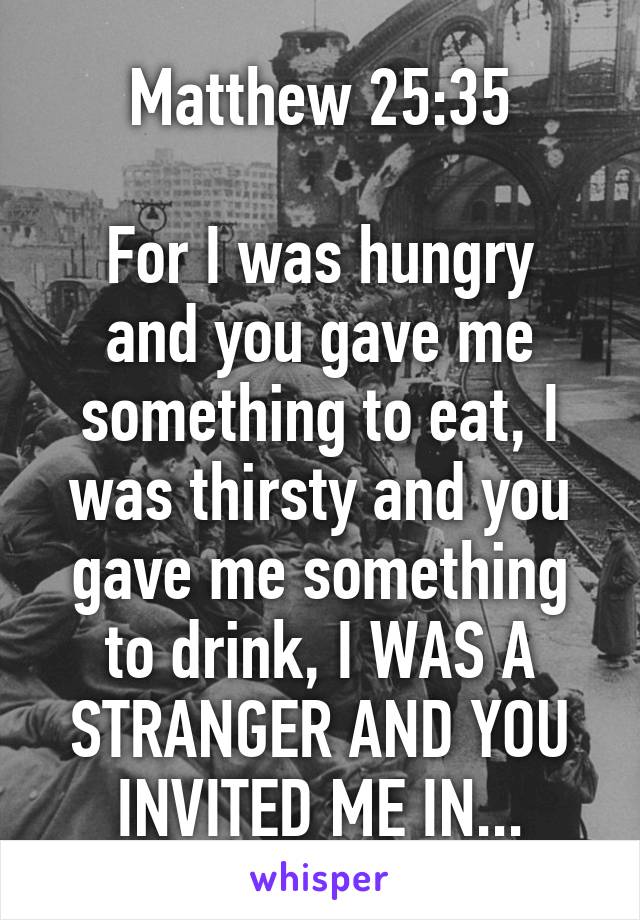 Matthew 25:35

For I was hungry and you gave me something to eat, I was thirsty and you gave me something to drink, I WAS A STRANGER AND YOU INVITED ME IN...