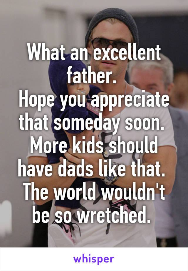 What an excellent father. 
Hope you appreciate that someday soon. 
More kids should have dads like that. 
The world wouldn't be so wretched. 