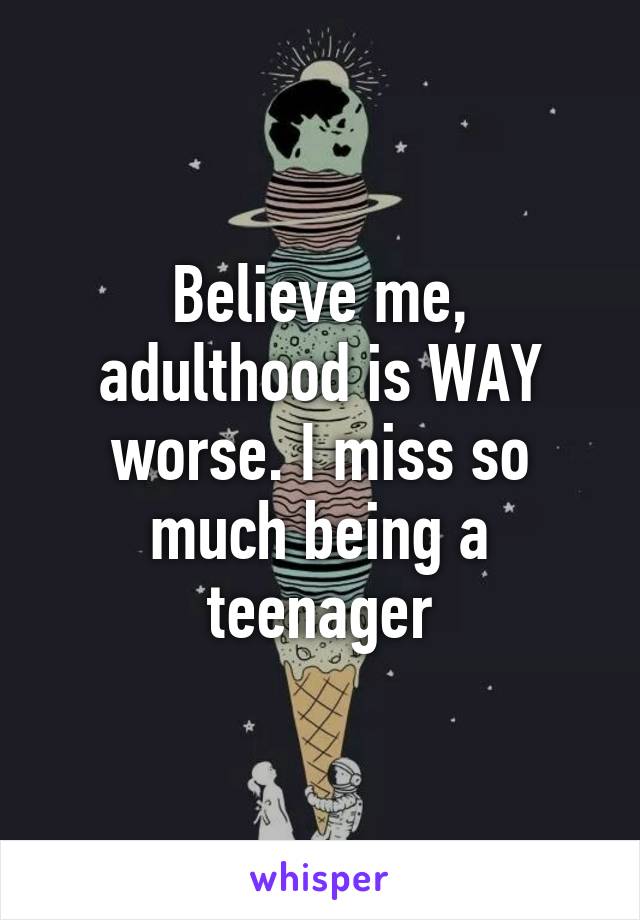 Believe me, adulthood is WAY worse. I miss so much being a teenager