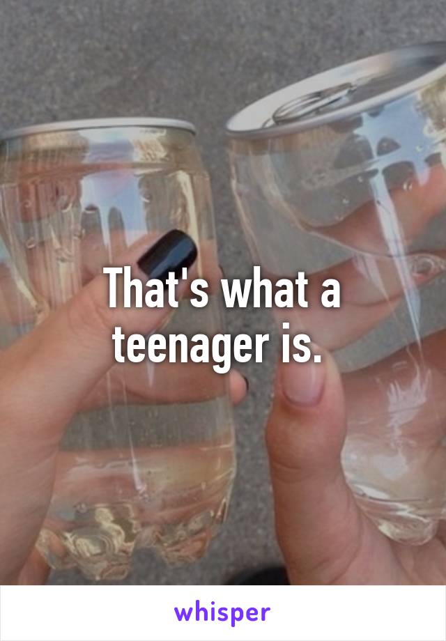 That's what a teenager is. 