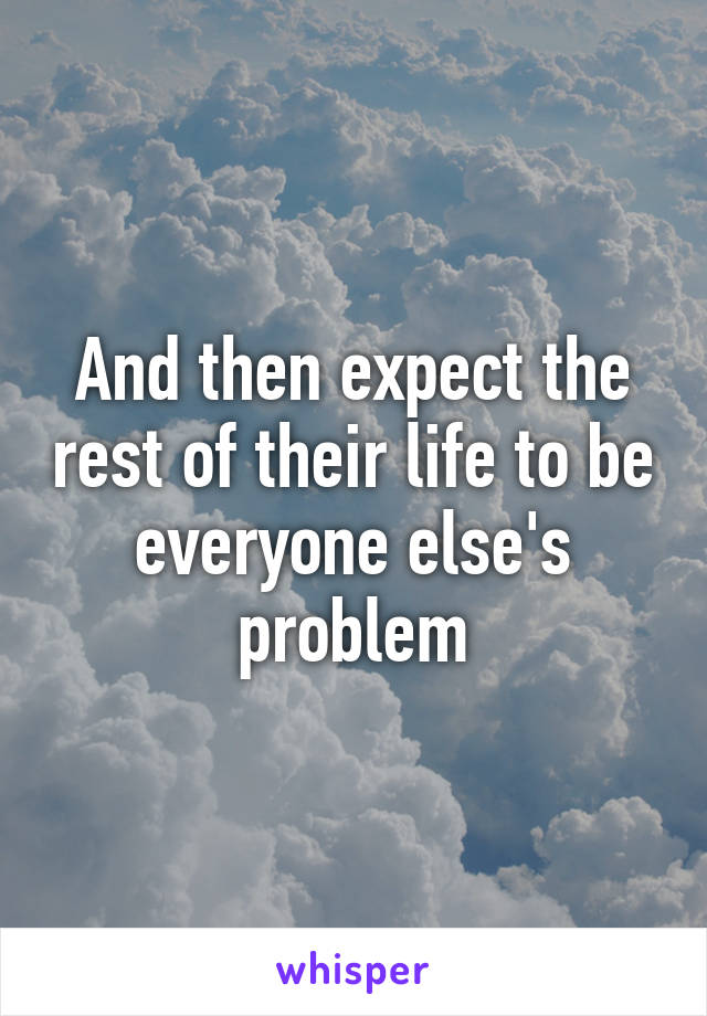 And then expect the rest of their life to be everyone else's problem