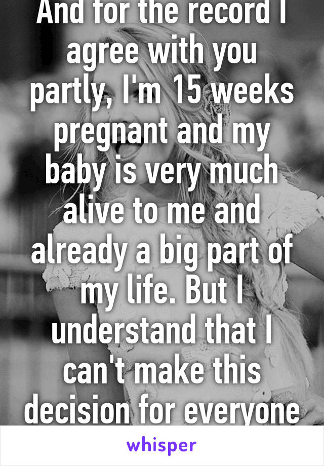 And for the record I agree with you partly, I'm 15 weeks pregnant and my baby is very much alive to me and already a big part of my life. But I understand that I can't make this decision for everyone 