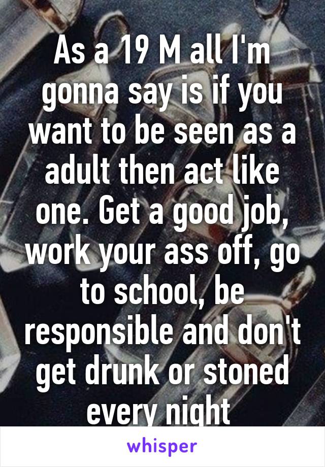 As a 19 M all I'm gonna say is if you want to be seen as a adult then act like one. Get a good job, work your ass off, go to school, be responsible and don't get drunk or stoned every night 